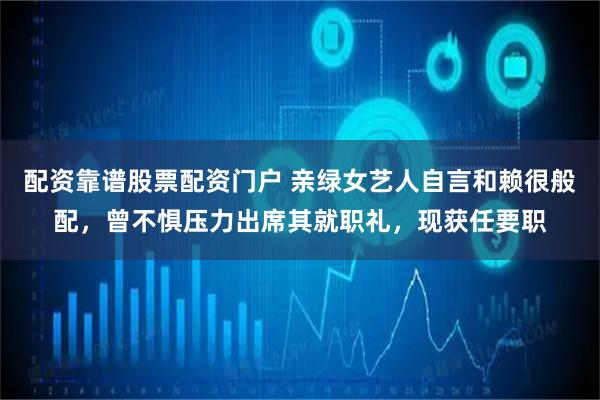 配资靠谱股票配资门户 亲绿女艺人自言和赖很般配，曾不惧压力出席其就职礼，现获任要职