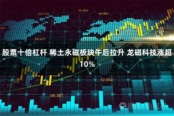 股票十倍杠杆 稀土永磁板块午后拉升 龙磁科技涨超10%