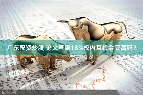 广东配资炒股 论文查重18%校内互检会变高吗？