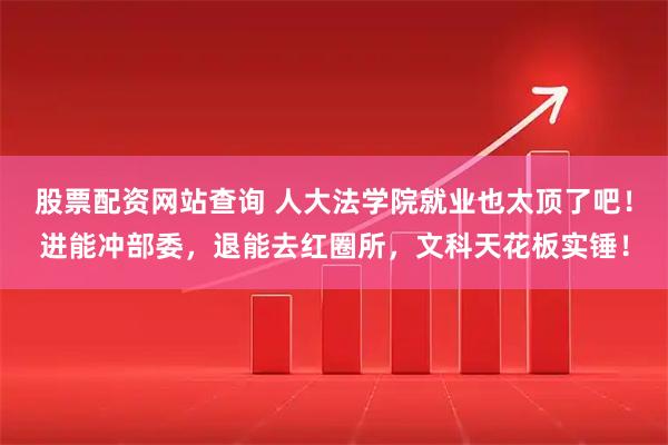 股票配资网站查询 人大法学院就业也太顶了吧！进能冲部委，退能去红圈所，文科天花板实锤！