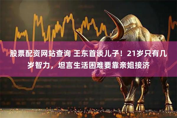 股票配资网站查询 王东首谈儿子！21岁只有几岁智力，坦言生活困难要靠亲姐接济