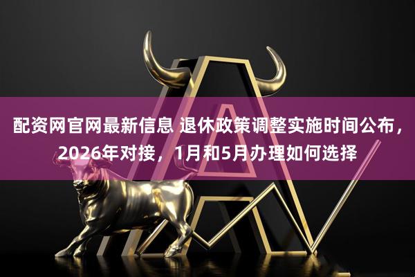 配资网官网最新信息 退休政策调整实施时间公布，2026年对接，1月和5月办理如何选择