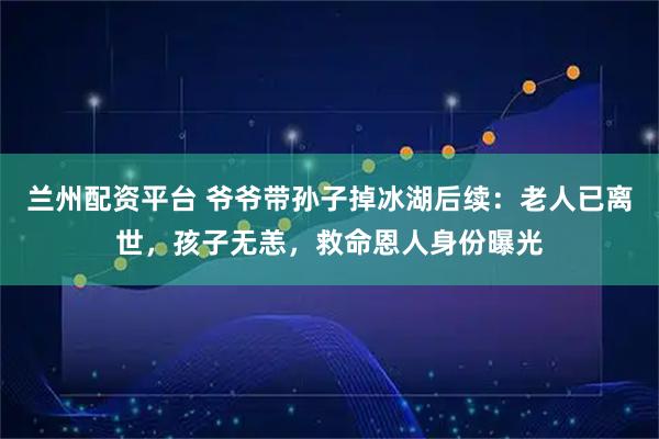 兰州配资平台 爷爷带孙子掉冰湖后续：老人已离世，孩子无恙，救命恩人身份曝光