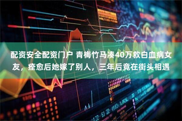 配资安全配资门户 青梅竹马凑40万救白血病女友，痊愈后她嫁了别人，三年后竟在街头相遇