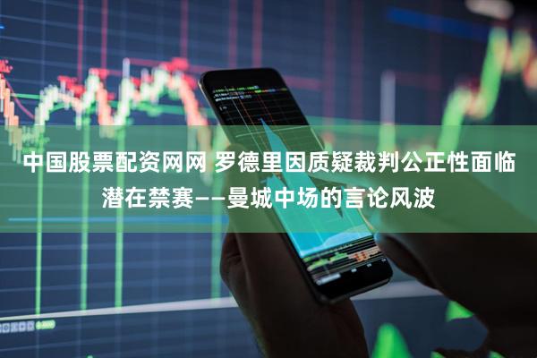 中国股票配资网网 罗德里因质疑裁判公正性面临潜在禁赛——曼城中场的言论风波