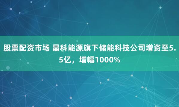 股票配资市场 晶科能源旗下储能科技公司增资至5.5亿，增幅1000%