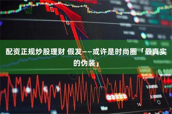 配资正规炒股理财 假发——或许是时尚圈「最真实的伪装」