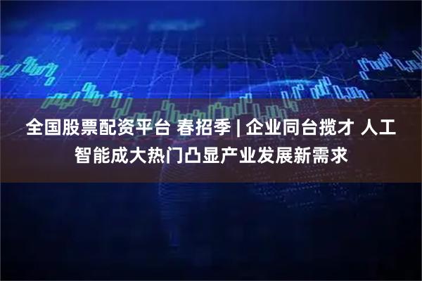 全国股票配资平台 春招季 | 企业同台揽才 人工智能成大热门凸显产业发展新需求