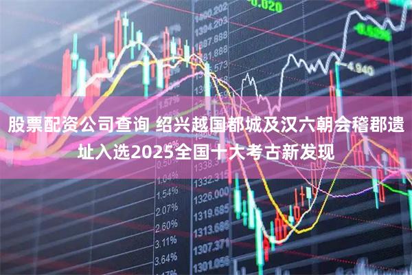 股票配资公司查询 绍兴越国都城及汉六朝会稽郡遗址入选2025全国十大考古新发现