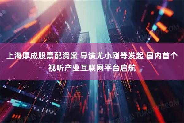 上海厚成股票配资案 导演尤小刚等发起 国内首个视听产业互联网平台启航