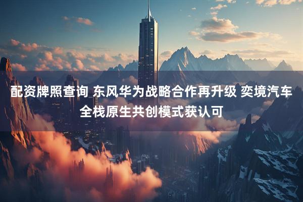 配资牌照查询 东风华为战略合作再升级 奕境汽车全栈原生共创模式获认可