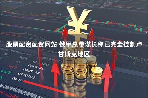 股票配资配资网站 俄军总参谋长称已完全控制卢甘斯克地区