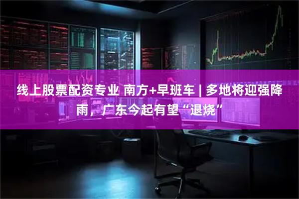 线上股票配资专业 南方+早班车 | 多地将迎强降雨，广东今起有望“退烧”