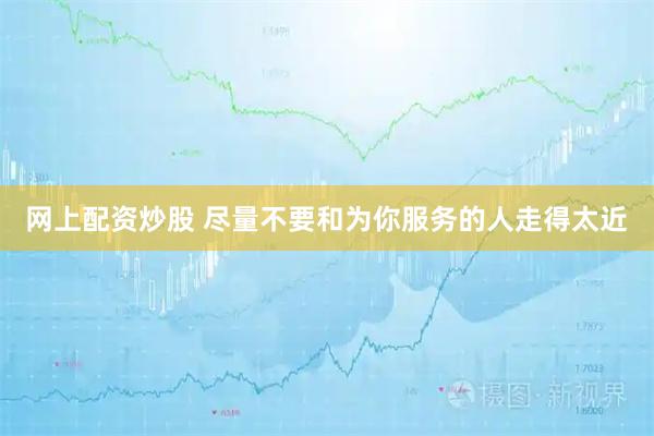 网上配资炒股 尽量不要和为你服务的人走得太近