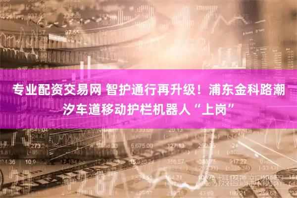 专业配资交易网 智护通行再升级！浦东金科路潮汐车道移动护栏机器人“上岗”