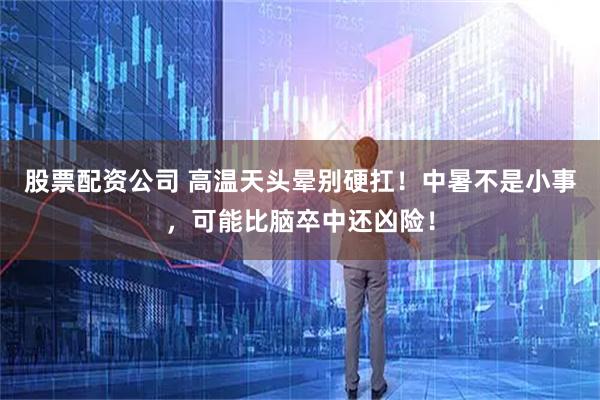 股票配资公司 高温天头晕别硬扛！中暑不是小事，可能比脑卒中还凶险！